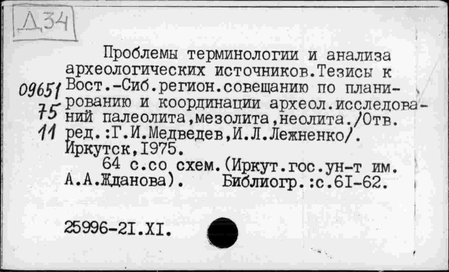 ﻿Проблемы терминологии и анализа археологических источников.Тезисы к Вост.-Сиб. регион, совещанию по плани- ч тДрованию и координации археол.исследова-тэ ний палеолита,мезолита,неолита./Отв. 11 ред.:Г.И.Медведев,И.Л.Лежненко/.
Иркутск,1975.
64 с.со схем.(Иркут.гос.ун-т им. А.А.Жданова).	Библиогр.:с.61-62.
25996-21.XI